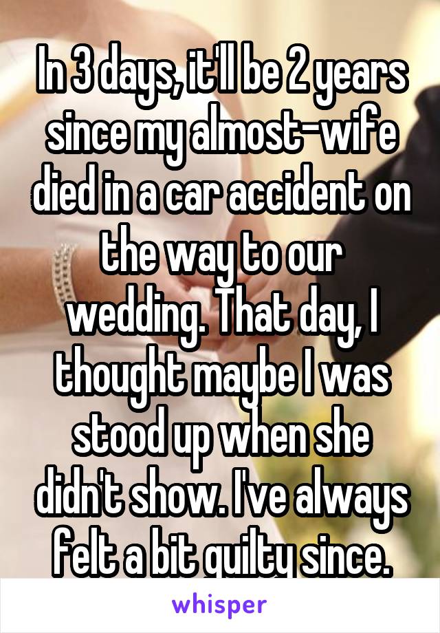 In 3 days, it'll be 2 years since my almost-wife died in a car accident on the way to our wedding. That day, I thought maybe I was stood up when she didn't show. I've always felt a bit guilty since.