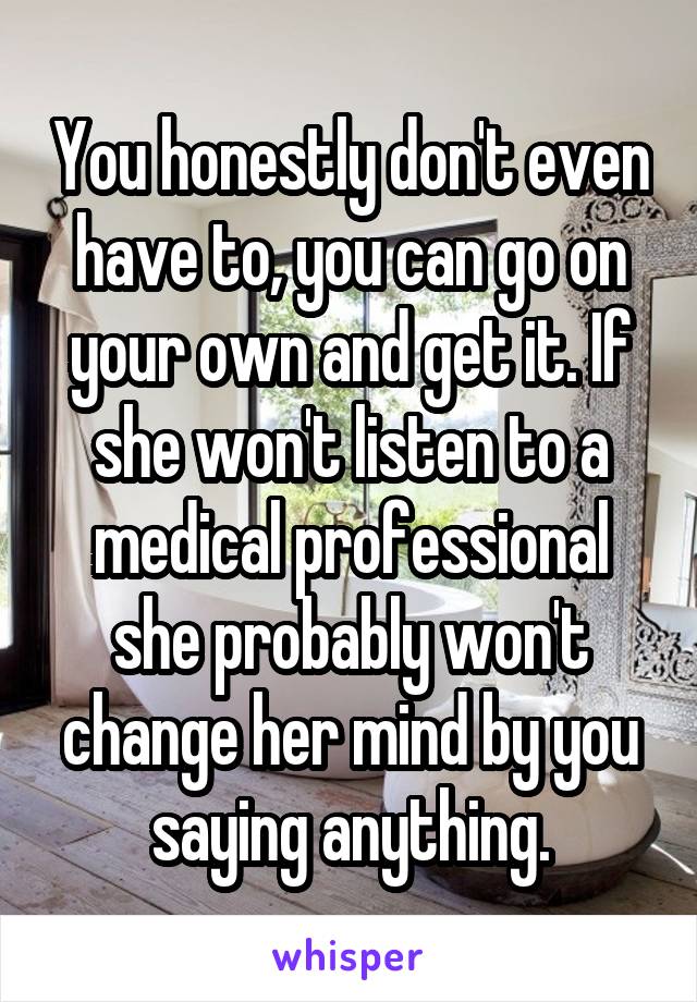 You honestly don't even have to, you can go on your own and get it. If she won't listen to a medical professional she probably won't change her mind by you saying anything.