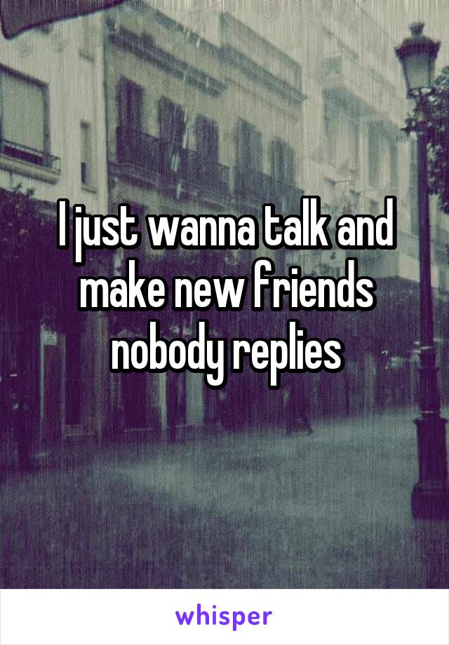 I just wanna talk and make new friends nobody replies
