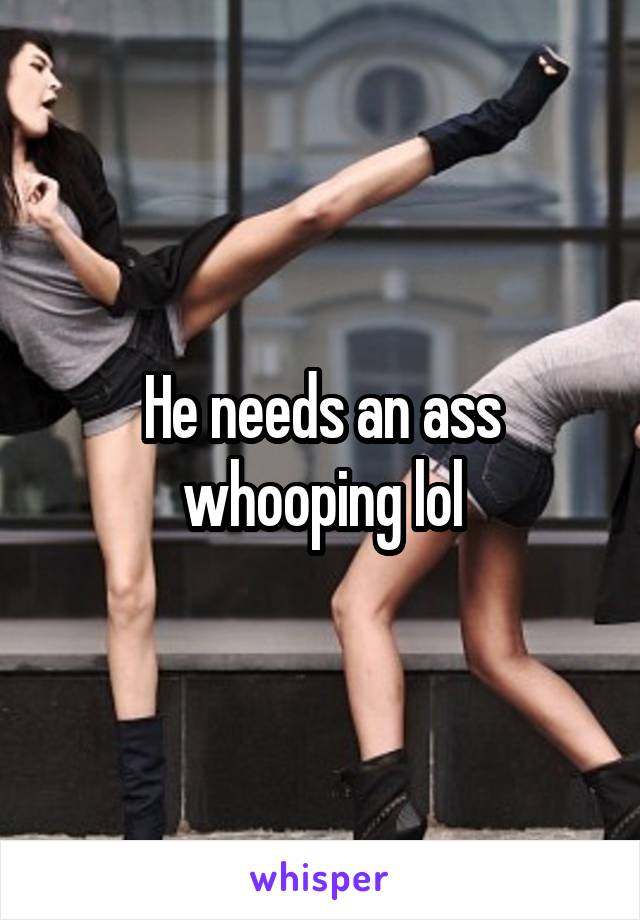 He needs an ass whooping lol