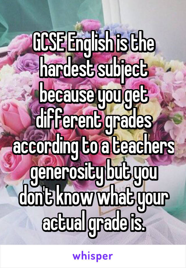 GCSE English is the hardest subject because you get different grades according to a teachers generosity but you don't know what your actual grade is.