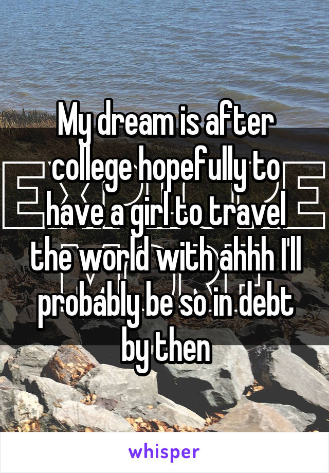 My dream is after college hopefully to have a girl to travel the world with ahhh I'll probably be so in debt by then