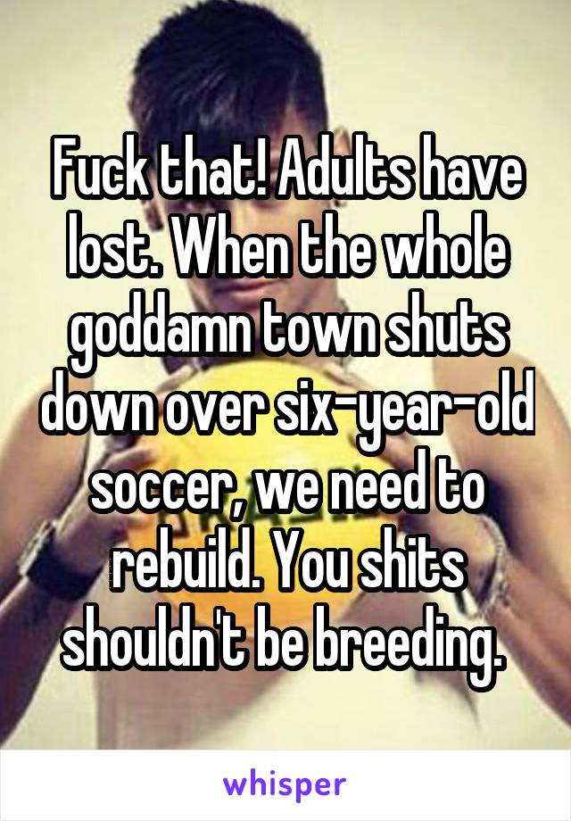 Fuck that! Adults have lost. When the whole goddamn town shuts down over six-year-old soccer, we need to rebuild. You shits shouldn't be breeding. 