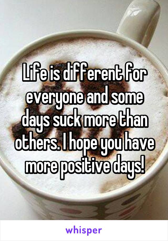 Life is different for everyone and some days suck more than others. I hope you have more positive days!