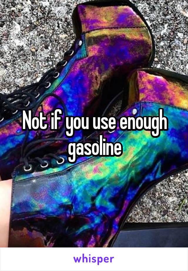 Not if you use enough gasoline