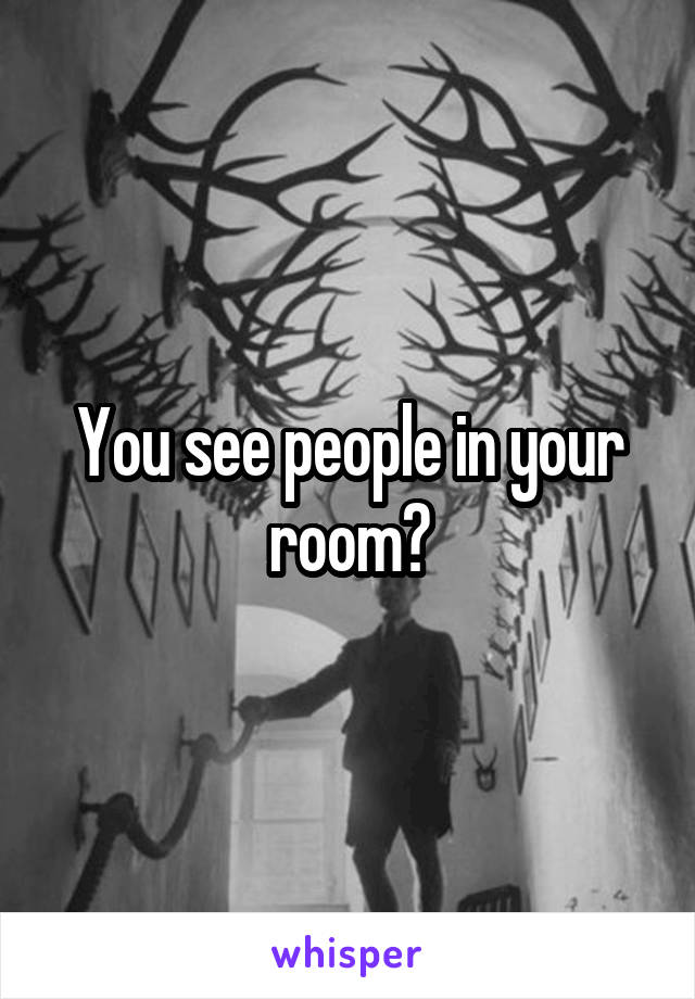 You see people in your room?