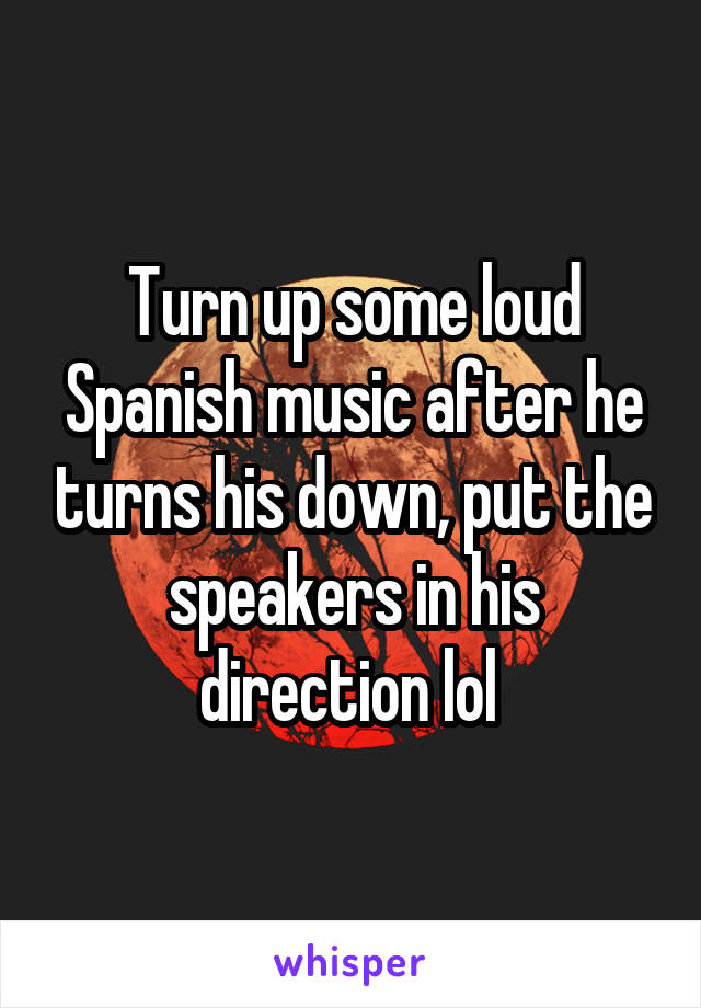 Turn up some loud Spanish music after he turns his down, put the speakers in his direction lol 