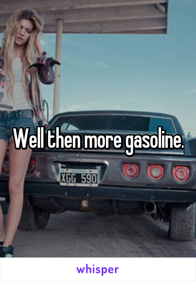 Well then more gasoline.