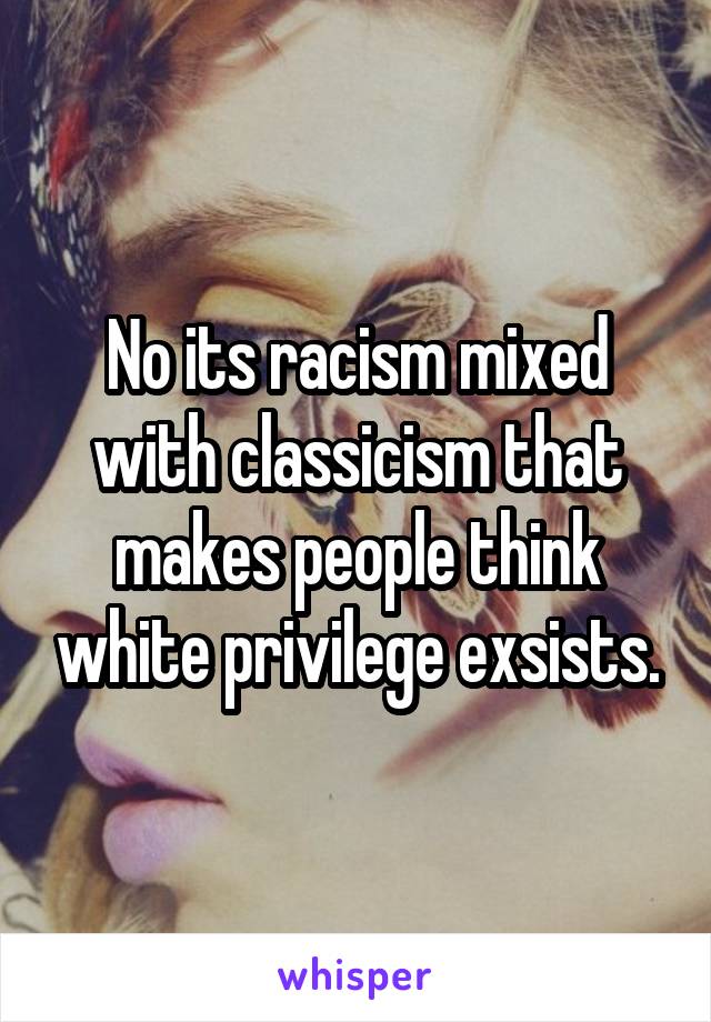 No its racism mixed with classicism that makes people think white privilege exsists.