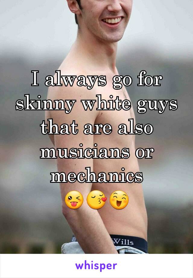 I always go for skinny white guys that are also musicians or mechanics
😜😚😄