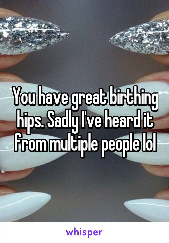 You have great birthing hips. Sadly I've heard it from multiple people lol