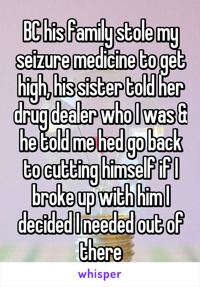 BC his family stole my seizure medicine to get high, his sister told her drug dealer who I was & he told me hed go back to cutting himself if I broke up with him I decided I needed out of there