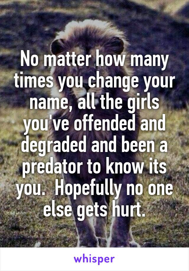 No matter how many times you change your name, all the girls you've offended and degraded and been a predator to know its you.  Hopefully no one else gets hurt.