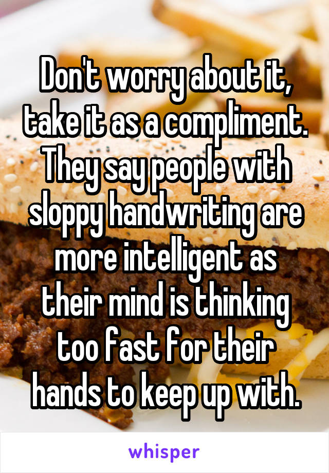 Don't worry about it, take it as a compliment. They say people with sloppy handwriting are more intelligent as their mind is thinking too fast for their hands to keep up with.