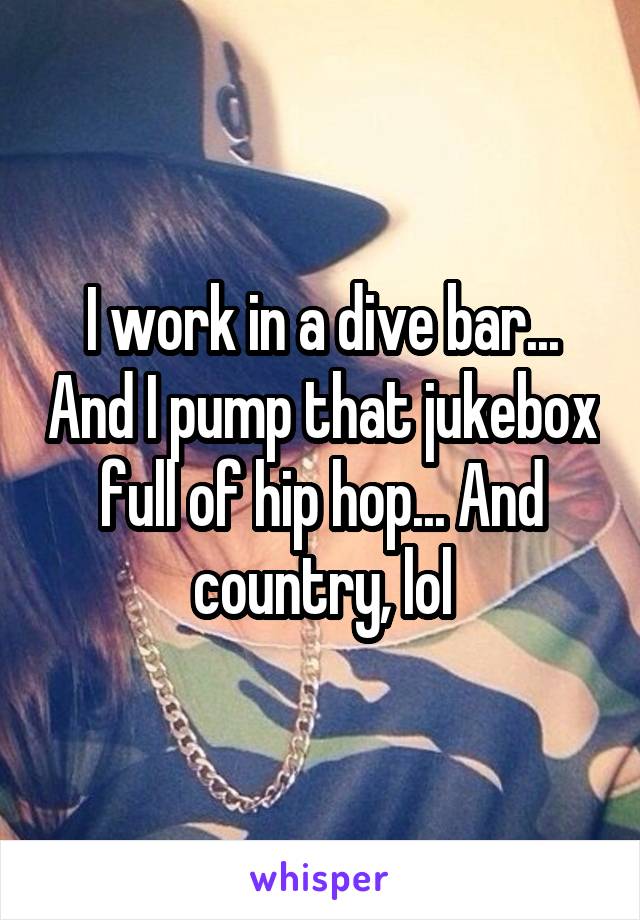 I work in a dive bar... And I pump that jukebox full of hip hop... And country, lol
