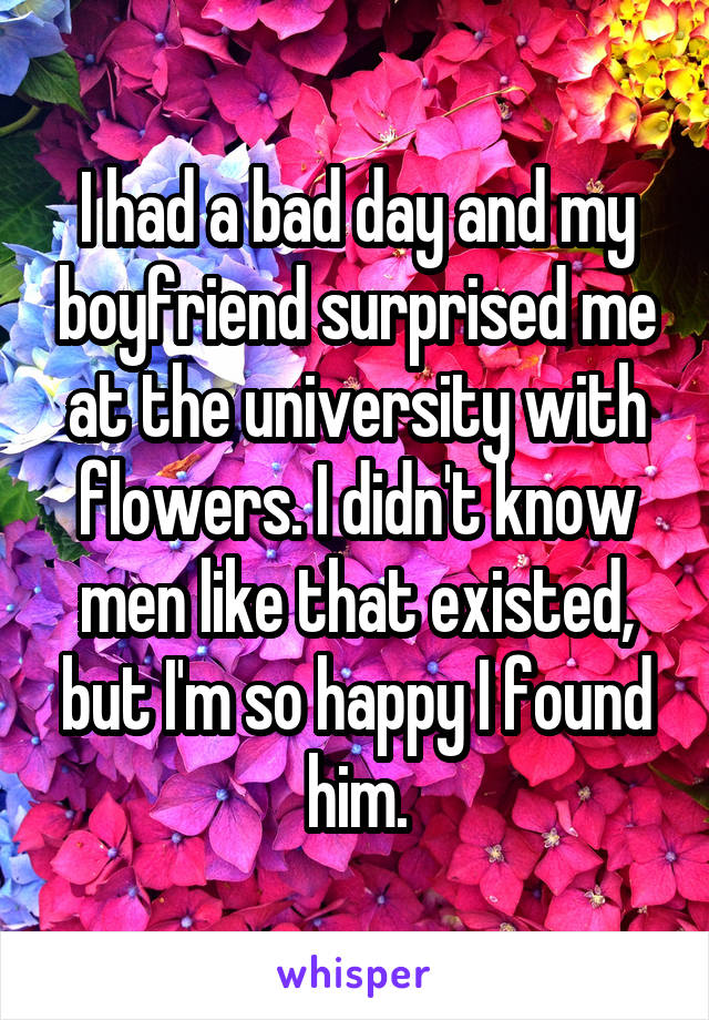 I had a bad day and my boyfriend surprised me at the university with flowers. I didn't know men like that existed, but I'm so happy I found him.