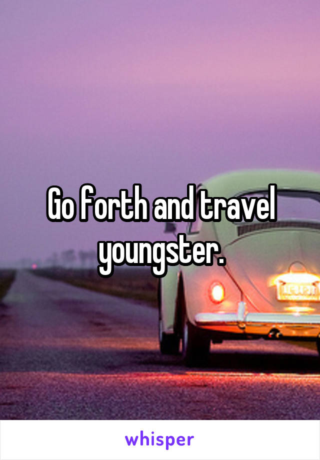 Go forth and travel youngster.