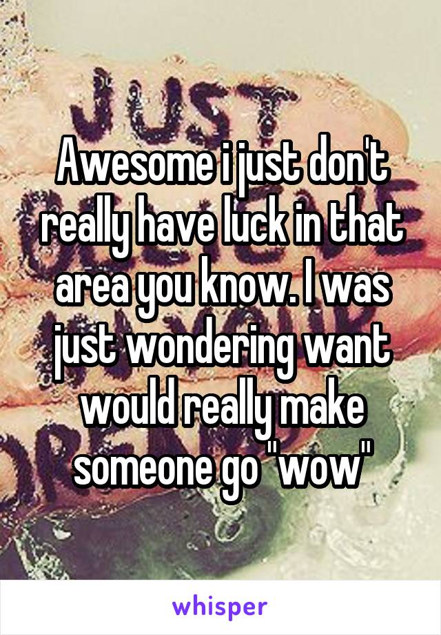 Awesome i just don't really have luck in that area you know. I was just wondering want would really make someone go "wow"