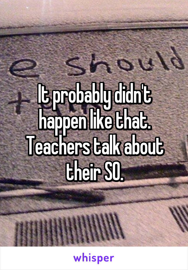 It probably didn't happen like that. Teachers talk about their SO.