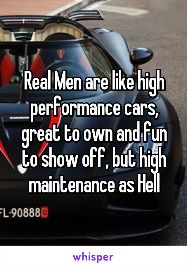 Real Men are like high performance cars, great to own and fun to show off, but high maintenance as Hell