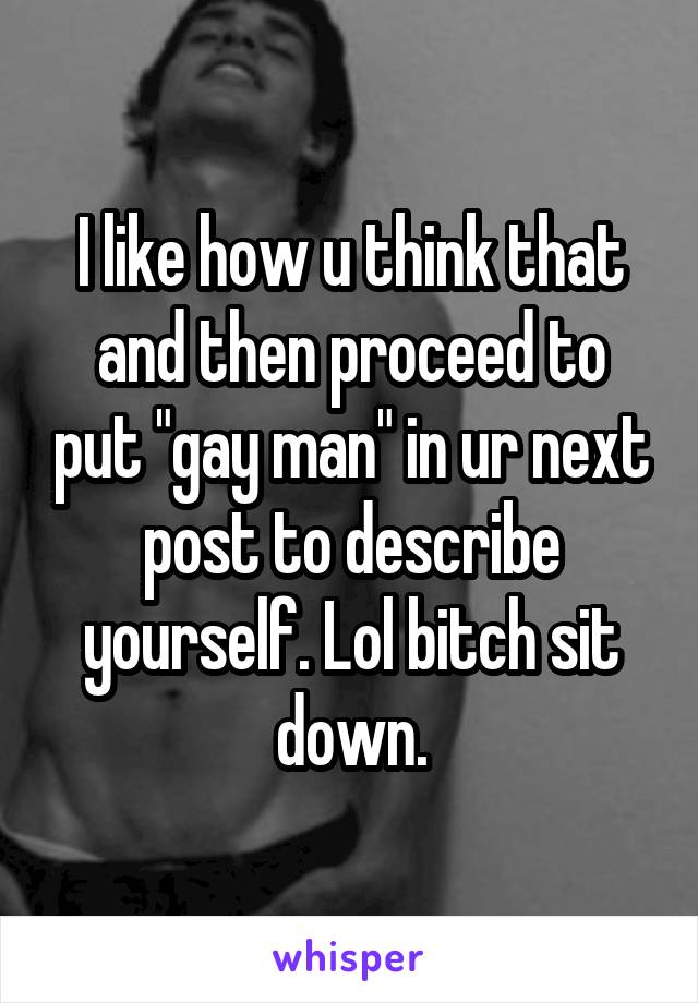 I like how u think that and then proceed to put "gay man" in ur next post to describe yourself. Lol bitch sit down.