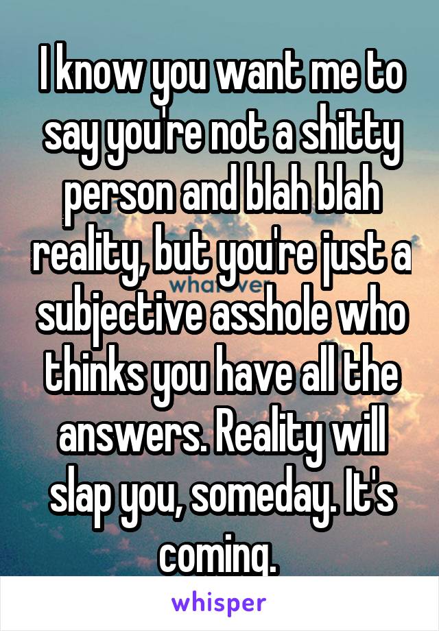 I know you want me to say you're not a shitty person and blah blah reality, but you're just a subjective asshole who thinks you have all the answers. Reality will slap you, someday. It's coming. 