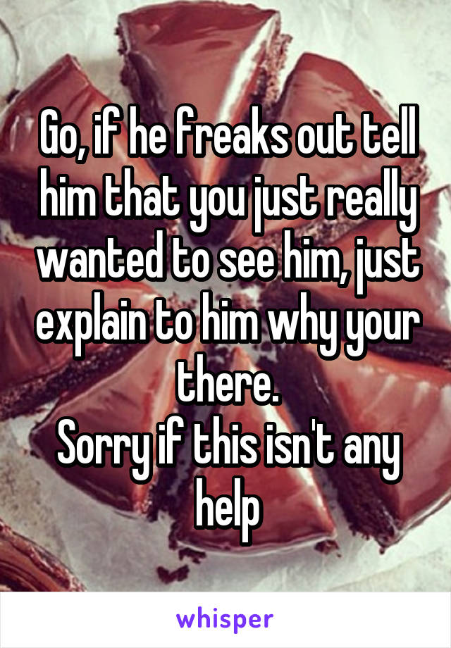 Go, if he freaks out tell him that you just really wanted to see him, just explain to him why your there.
Sorry if this isn't any help