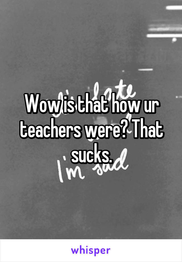 Wow is that how ur teachers were? That sucks.