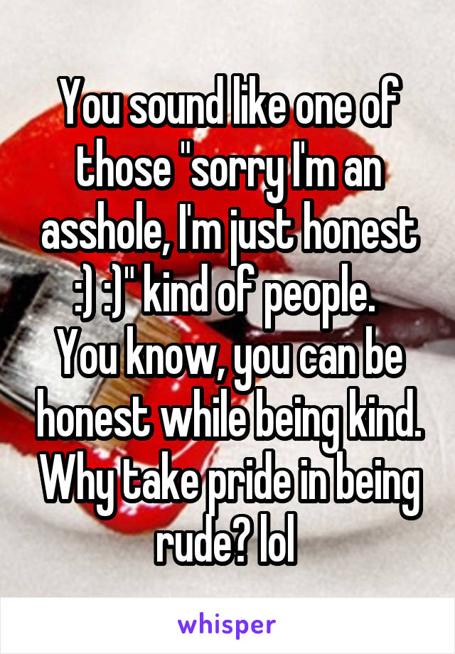You sound like one of those "sorry I'm an asshole, I'm just honest :) :)" kind of people. 
You know, you can be honest while being kind. Why take pride in being rude? lol 