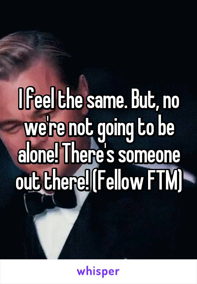 I feel the same. But, no we're not going to be alone! There's someone out there! (Fellow FTM)