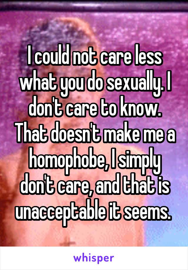 I could not care less what you do sexually. I don't care to know. That doesn't make me a homophobe, I simply don't care, and that is unacceptable it seems. 