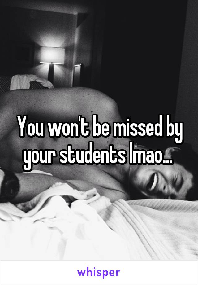 You won't be missed by your students lmao... 