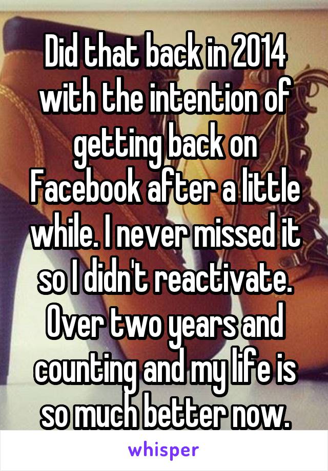 Did that back in 2014 with the intention of getting back on Facebook after a little while. I never missed it so I didn't reactivate. Over two years and counting and my life is so much better now.