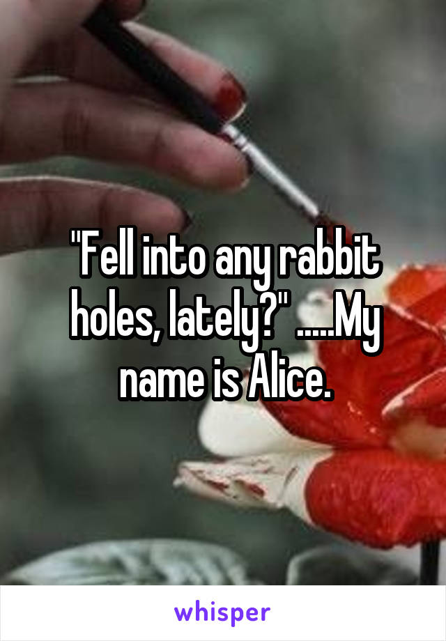 "Fell into any rabbit holes, lately?" .....My name is Alice.