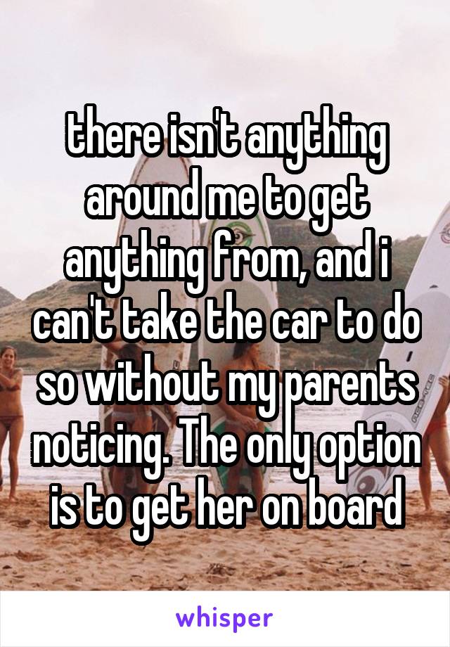 there isn't anything around me to get anything from, and i can't take the car to do so without my parents noticing. The only option is to get her on board