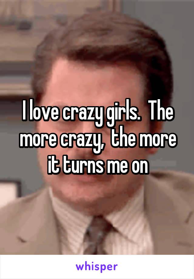 I love crazy girls.  The more crazy,  the more it turns me on