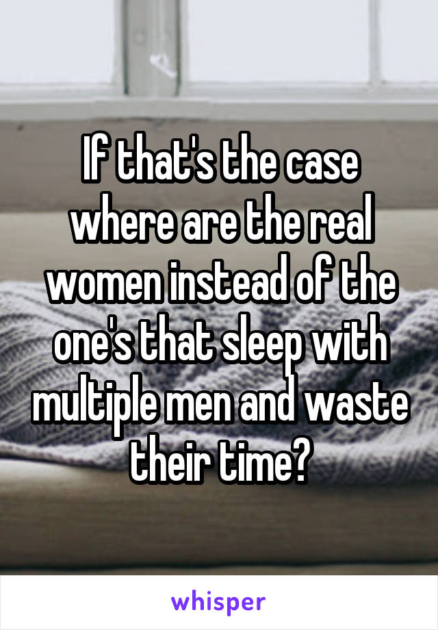 If that's the case where are the real women instead of the one's that sleep with multiple men and waste their time?