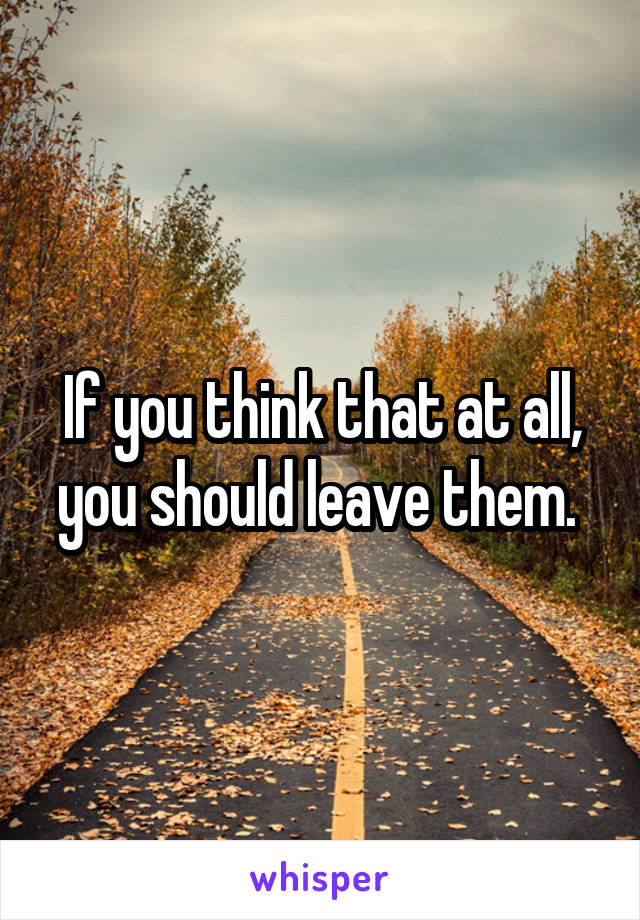 If you think that at all, you should leave them. 