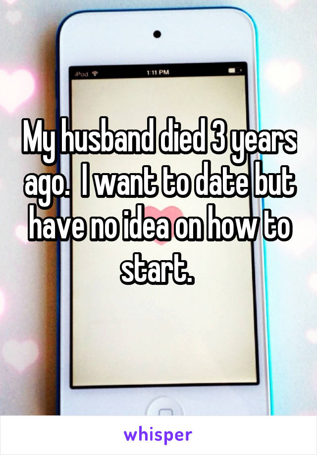 My husband died 3 years ago.  I want to date but have no idea on how to start. 
