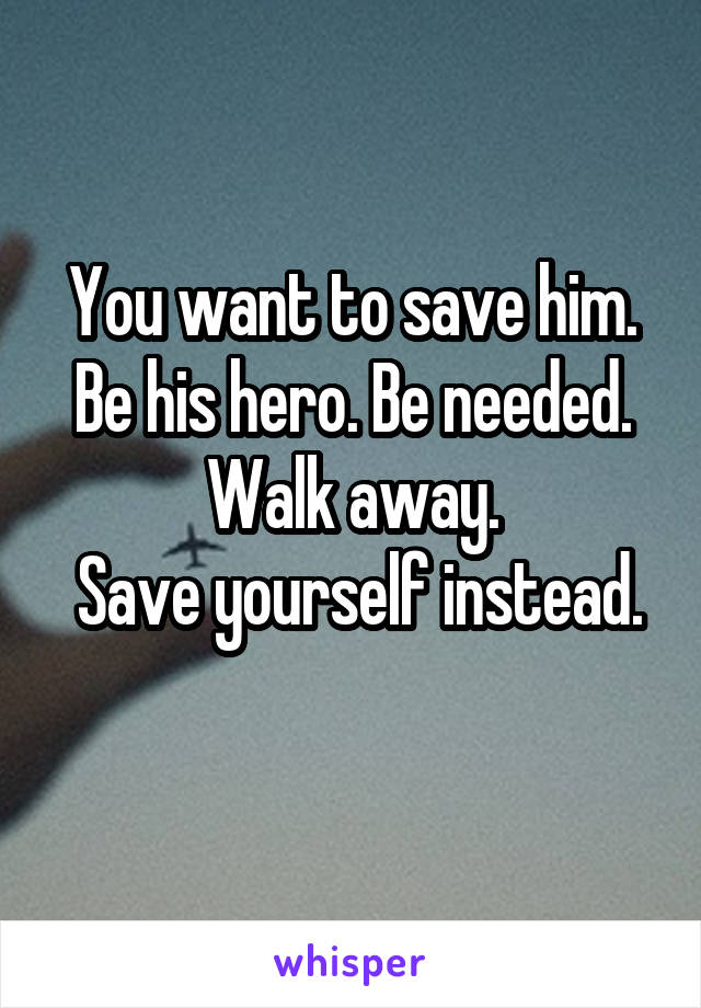 You want to save him. Be his hero. Be needed. Walk away.
 Save yourself instead. 