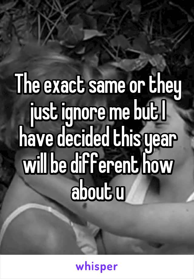 The exact same or they just ignore me but I have decided this year will be different how about u