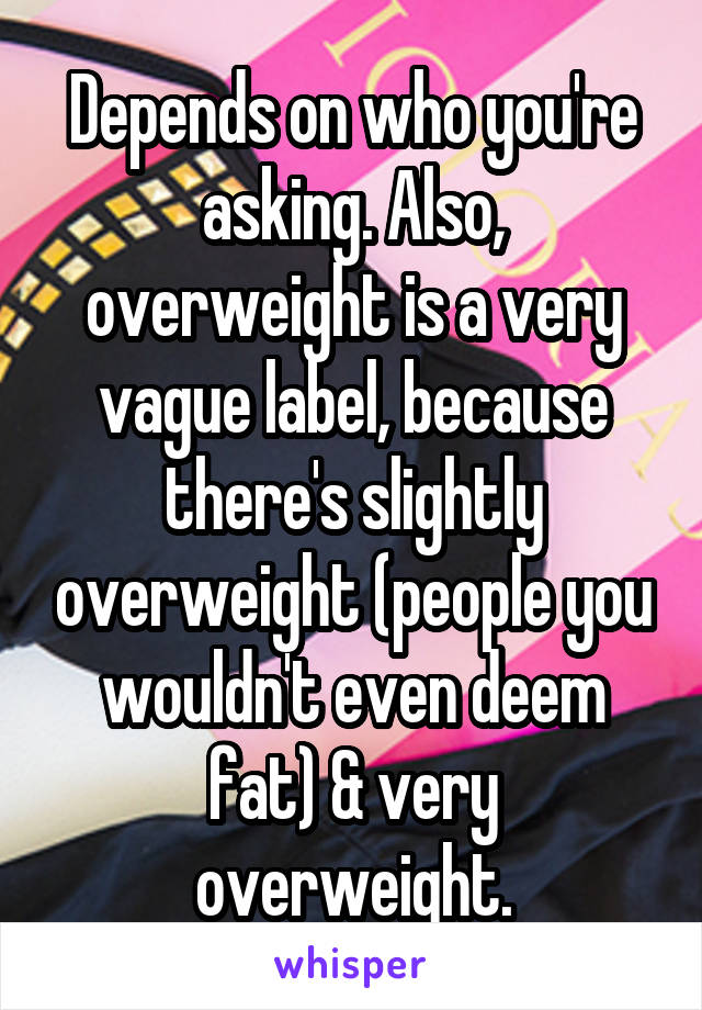 Depends on who you're asking. Also, overweight is a very vague label, because there's slightly overweight (people you wouldn't even deem fat) & very overweight.