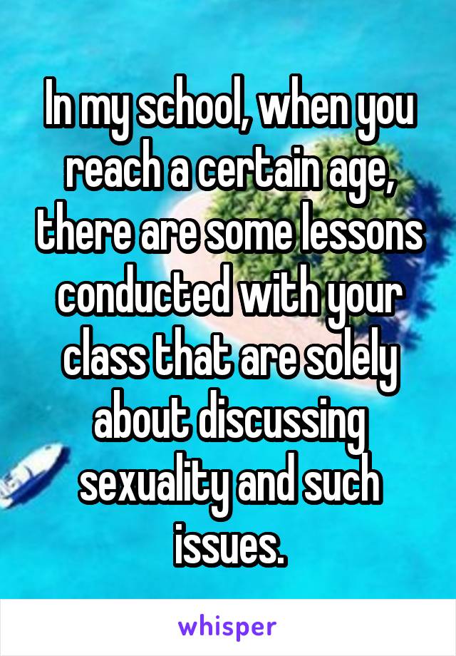 In my school, when you reach a certain age, there are some lessons conducted with your class that are solely about discussing sexuality and such issues.