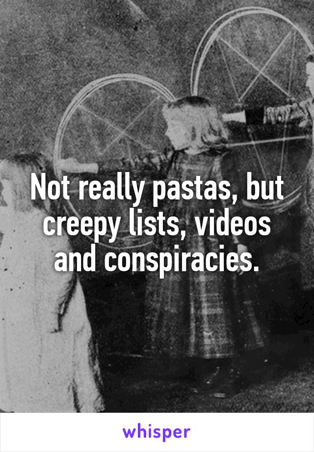 Not really pastas, but creepy lists, videos and conspiracies.