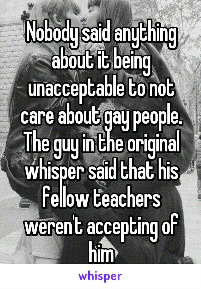 Nobody said anything about it being unacceptable to not care about gay people. The guy in the original whisper said that his fellow teachers weren't accepting of him