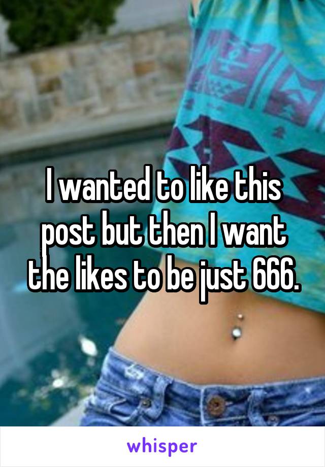 I wanted to like this post but then I want the likes to be just 666.