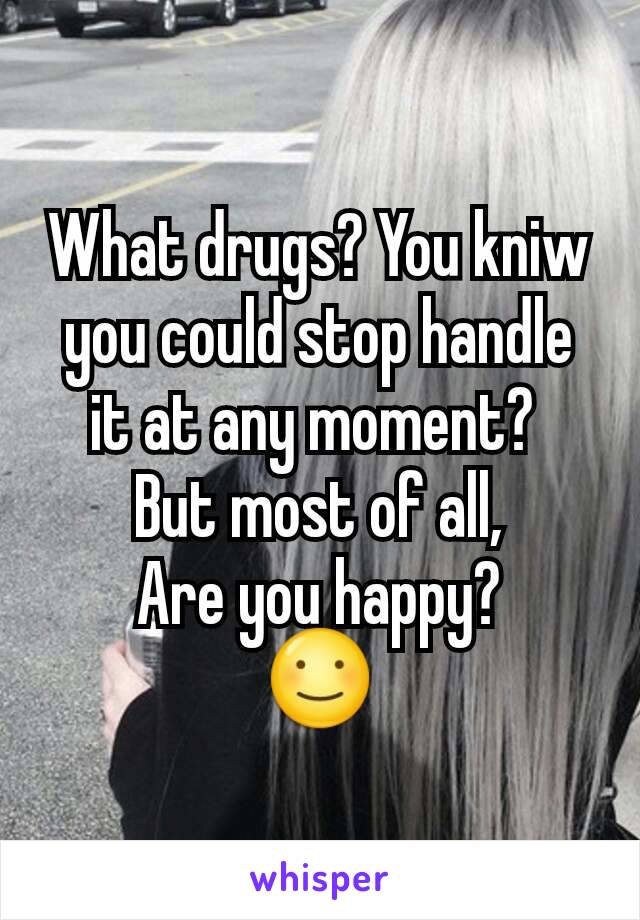 What drugs? You kniw you could stop handle it at any moment? 
But most of all,
Are you happy?
☺