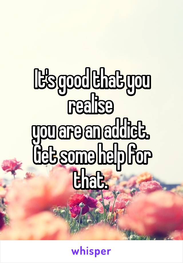 It's good that you realise 
you are an addict. 
Get some help for that. 