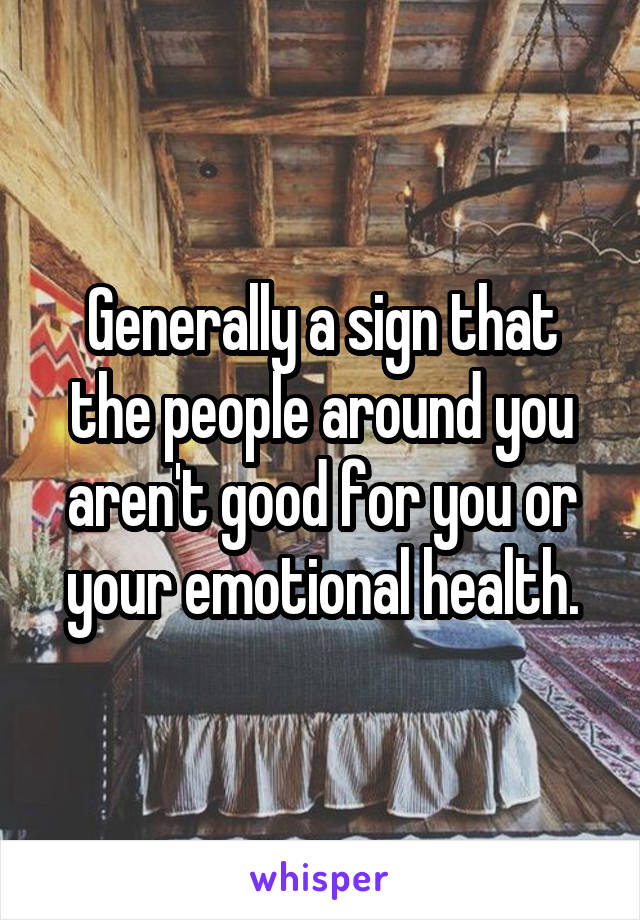 Generally a sign that the people around you aren't good for you or your emotional health.