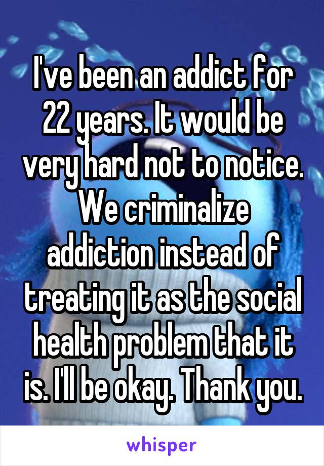 I've been an addict for 22 years. It would be very hard not to notice. We criminalize addiction instead of treating it as the social health problem that it is. I'll be okay. Thank you.